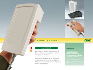 HAND-TERMINAL


          DAS PRODUKT                        Ihre Vorteile

Das HAND-TERMINAL ist prädestiniert für      •robuste Gehäuse aus
                                             schlagzähem Material,
Elektronik-Komponenten, die ein robustes     handliche Griffgestaltung
Handgehäuse erfordern.                       •mit geschlossenem Bedienfeld
                                              oder für die Frontplatten-
Technische Feinheiten bei der Griffgestal-   Montage

tung sorgen für ein angenehmes tägliches     •hohe Schutzart bis IP 65
                                             bei Verwendung der Dichtungs-
Arbeiten und erlauben auch mal zuzupacken,   Sets
wenn’s erforderlich ist.
 