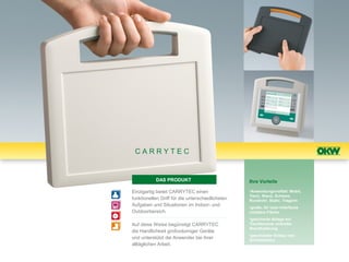 CARRYTEC


           DAS PRODUKT                            Ihre Vorteile

Einzigartig bietet CARRYTEC einen                 •Anwendungsvielfalt: Mobil,
                                                  Tisch, Wand, Schiene,
funktionellen Griff für die unterschiedlichsten   Rundrohr, Stativ, Tragarm
Aufgaben und Situationen im Indoor- und           •große, für User-Interfaces
Outdoorbereich.                                   nutzbare Fläche
                                                  •gesicherte Ablage auf
Auf diese Weise begünstigt CARRYTEC               Tischkonsole und/oder
                                                  Wandhalterung
die Handlichkeit großvolumiger Geräte
                                                  •geschützter Einbau von
und unterstützt die Anwender bei ihrer            Schnittstellen
alltäglichen Arbeit.
 