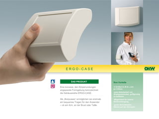 ERGO-CASE


          DAS PRODUKT                      Ihre Vorteile

Eine konvexe, den Körperrundungen          •3 Größen S, M & L und
                                           je 2 Höhen
angepasste Formgebung kennzeichnet
                                           •gute Ablesbarkeit von
die Gehäusereihe ERGO-CASE.                Anzeigeelementen, griffgünstig
                                           zu bedienen
Als „Bodycases“ ermöglichen sie erstmals   •Möglichkeit für interne
ein bequemes Tragen für den Anwender       Stromversorgung

– ob am Arm, an der Brust oder Taille.     •große Schnittstellen-
                                           flächen auf der Stirnseite
 