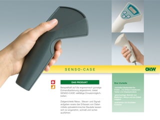 SENSO-CASE


           DAS PRODUKT                       Ihre Vorteile

Beispielhaft auf die ergonomisch günstige    •vertieftes Bedienfeld für
Einhandbedienung abgestimmt, bietet          Folien-, und Silikon-tastaturen,
                                             Taster und Displaymodule
SENSO-CASE vielfältige Einsatzmöglich-
                                             •gleichzeitiger Betrieb von
keiten.                                      Batterien / Akkus und am Kabel
                                             möglich
Zielgerichtete Mess-, Steuer- und Signal-    •wahlweise mit Schließer-
aufgaben sowie das Erfassen von Daten        Funktion
mittels optoelektronischer Bauteile lassen
sich so angenehm, schnell und sicher
ausführen.
 