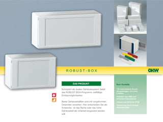 ROBUST-BOX


          DAS PRODUKT                         Ihre Vorteile

Konzipiert als duales Gehäusesystem bietet    •12 verschiedene Grund-
                                              abmessungen, mit mind.
das ROBUST-BOX-Programm vielfältige           2 Höhen
Einbaumöglichkeiten.                          •lieferbar aus ABS und
                                              teilweise Polycarbonat
Beide Gehäusehälften sind mit vorgeformten    •robust und dicht bis IP 66
Gewinden versehen. Hier entscheiden Sie als   •Codierung durch farbige
Anwender, ob das flache oder das hohe         Abdeckstreifen
Gehäuseteil als Unterteil eingesetzt werden
soll.
 