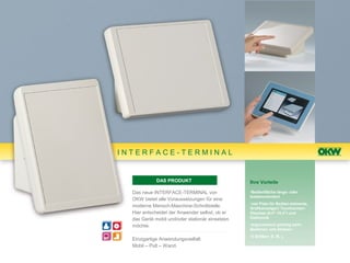 INTERFACE-TERMINAL


             DAS PRODUKT                         Ihre Vorteile

  Das neue INTERFACE-TERMINAL von                •Bedienfläche längs- oder
                                                 breitenorientiert
  OKW bietet alle Voraussetzungen für eine
                                                 •viel Platz für Bedien-elemente,
  moderne Mensch-Maschine-Schnittstelle.         Grafikanzeigen/ Touchscreen-
  Hier entscheidet der Anwender selbst, ob er    Displays (6,4"-10,4") und
  das Gerät mobil und/oder stationär einsetzen   Elektronik

  möchte.                                        •ergonomisch günstig beim
                                                 Bedienen und Ablesen
                                                 •3 Größen: S, M, L
  Einzigartige Anwendungsvielfalt:
  Mobil – Pult – Wand.
 