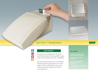 DATEC-TERMINAL


           DAS PRODUKT                         Ihre Vorteile

Einzigartig auf die Bedürfnisse der statio-    •Standard-Gehäuse für die
                                               Betriebs-Daten-Erfassung
nären Betriebsdaten-Erfassung (BDE) ausge-
                                               •ergonomisch günstige
richtet sind die Gehäuse DATEC-TERMINAL.       Formgebung

Das funktionale Design und ein reichhaltiges   •Einbau standardisierter
                                               Einsteck-/ Durchzug-
Zubehörprogramm begünstigen den univer-        lesesysteme
sellen Einsatz im BDE-Bereich, aber auch       •verdeckte Wandmontage und
in allen klassischen Gebieten der Wand-        plane Flächen
und Pultgehäuse.
 