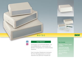 MOTEC


          DAS PRODUKT                     Ihre Vorteile

Großzügige und komfortable Bedien- und    •lieferbar in 3 Größen - jeweils
                                          in 3 Höhen
Schnittstellenflächen unterscheiden die
                                          •ergonomisch geneigte
MOTEC-Tischgehäuse von herkömmlichen      Bedienfront als Zubehör
Systemen.                                 •auch aus flammwidrigen
                                          Material UL 94 V-0
Dank innovativer Rasttechnik minimieren   •auch mit Griffbügel
Sie Ihren Montageaufwand und werten       lieferbar
obendrein die Optik Ihrer Produkte auf.
 