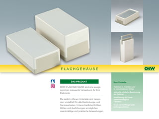 FLACHGEHÄUSE


          DAS PRODUKT                         Ihre Vorteile

OKW-FLACHGEHÄUSE sind eine ausge-             •lieferbar in 4 Größen und
                                              in verschiedenen Höhen
sprochen preiswerte Verpackung für Ihre
                                              •schnelle, einfache Bestückung
Elektronik.                                   der Platinen
                                              •Ausführung für Front-
Die seitlich offenen Unterteile sind beson-   plattenmontage in
ders vorteilhaft für alle Bestückungs- und    3 Größen

Servicearbeiten. Unterschiedliche Größen,     •auch mit Griffbügel oder
                                              Lüftungsschlitzen
Höhen und Ausführungen ermöglichen
zweckmäßige und praktische Anwendungen.
 