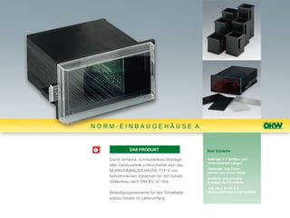 NORM-EINBAUGEHÄUSE A


              DAS PRODUKT                      Ihre Vorteile

   Durch einfache, schraubenlose Montage       •lieferbar in 7 Größen und
                                               verschiedenen Längen
   aller Gehäuseteile unterscheidet sich das
                                               •Gehäuse- und Front-
   NORM-EINBAUGEHÄUSE TYP A von                rahmen aus einem Stück
   herkömmlichen Systemen für den Schalt-      •einfache und schnelle
   tafeleinbau nach DIN IEC 61 554.            Montage der Einzelteile
                                               •aus Noryl UL 94 V-0,
   Befestigungselemente für den Schalttafel-   selbstverlöschend und stoßfest
   einbau bereits im Lieferumfang.
 