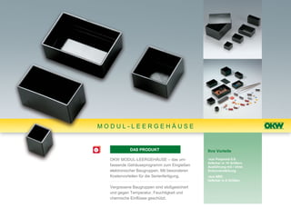 MODUL-LEERGEHÄUSE


            DAS PRODUKT                       Ihre Vorteile

  OKW MODUL-LEERGEHÄUSE – das um-             •aus Polyamid 6.6:
                                              lieferbar in 15 Größen;
  fassende Gehäuseprogramm zum Eingießen      Ausführung mit / ohne
  elektronischer Baugruppen. Mit besonderen   Eckenverstärkung
  Kostenvorteilen für die Serienfertigung.    •aus ABS:
                                              lieferbar in 6 Größen

  Vergossene Baugruppen sind stoßgesichert
  und gegen Temperatur, Feuchtigkeit und
  chemische Einflüsse geschützt.
 