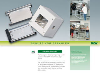 SCHUTZ VOR STRAHLEN


          EMV-BESCHICHTUNG                      Schirmwirkung

   Die hauseigene Bedampfungsanlage wurde       Die Aluminium-Schicht auf
                                                der Innenseite erzielt mit
   speziell auf die EMV-Bedürfnisse abge-       einer Dicke ab ca. 2,5 μm
   stimmt.                                      eine gute Haftung und
                                                Schirmwirkung von 30-40 dB
                                                im Frequenzbereich von
   Das ALVACOAT®-Verfahren (250/500/750)        30-1.000 MHz.
   ist hervorragend geeignet für die Abschir-
   mung elektronischer Geräte gegen Einstrah-
   lung von außen sowie eigener, erhöhter
   Störemission.
 