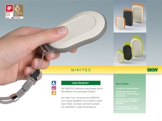 MINITEC


           DAS PRODUKT                         Ihre Vorteile

Die MINITEC-Gehäuse überzeugen durch           •modernes, flaches Styling
Mini-Maße und maximalen Nutzen.                •Zwischenringe in unter-
                                               schiedlichen Ausführungen
                                               und Farben
Am Hals- bzw. Armband wird MINITEC             •wahlweise in infrarotdurch-
zum treuen Begleiter und ist stets in greif-   lässigem Material PMMA
barer Nähe. So klein und leicht passen         Plexiglas

sie außerdem in jede Hosentasche.              •2 Grundformen ("D"/"E")
                                               in jeweils 3 Größen (S/M/L)
 