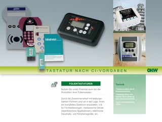TASTATUR NACH CI-VORGABEN


            FOLIENTASTATUREN                       Technik

    Nutzen Sie unser Potential auch bei der        •Tastaturaufbau ohne
                                                   Schnappscheibe
    Produktion Ihrer Folientastatur.
                                                   •Tastaturaufbau mit
                                                   taktiler Rückmeldung
    Durch die Zusammenarbeit mit leistungs-        über Schnappscheibe
    starken Partnern sind wir in der Lage, Ihnen   •auch mit integrierten
    ein komplettes Spektrum anzubieten, z.B.       LEDs

    für Fernbedienungen, medizinische Geräte
    (desinfizierbare Applikationen), elektrische
    Haushalts- und Peripheriegeräte, etc.
 