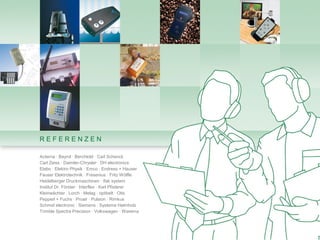 REFERENZEN

Acterna · Bayrol · Berchtold · Carl Schenck
Carl Zeiss · Daimler-Chrysler · DH electronics
Elabo · Elektro Physik · Emco · Endress + Hauser
Fauser Elektrotechnik · Fresenius · Fritz Wölfle
Heidelberger Druckmaschinen · ifak system
Institut Dr. Förster · Interflex · Karl Pfisterer
Kleinwächter · Lorch · Melag · optibelt · Otis
Pepperl + Fuchs · Proair · Pulsion · Rimkus
Schmid electronic · Siemens · Systeme Helmholz
Trimble Spectra Precision · Volkswagen · Warema
 