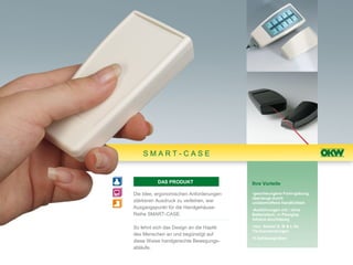 SMART-CASE


          DAS PRODUKT                    Ihre Vorteile

Die Idee, ergonomischen Anforderungen    •geschwungene Form-gebung,
                                         überzeugt durch
stärkeren Ausdruck zu verleihen, war     unübertroffene Handlichkeit
Ausgangspunkt für die Handgehäuse-       •Ausführungen mit / ohne
Reihe SMART-CASE.                        Batteriefach, in Plexiglas
                                         infrarot-durchlässig

So lehnt sich das Design an die Haptik   •neu: Sockel S, M & L für
                                         Tischanwendungen
des Menschen an und begünstigt auf
                                         •4 Gehäusegrößen
diese Weise handgerechte Bewegungs-
abläufe.
 