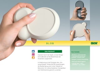 BLOB


           DAS PRODUKT                        Ihre Vorteile

Inspiriert durch die Haptik, ist das Design   •Attraktive, anspruchsvolle
                                              Produktgestaltung für den
formvollendet auf die Bedürfnisse der         perfekten, sicheren Griff.
Anwender ausgerichtet.                        •Einfache, intuitive Anwendung.
                                              •Sanft und robust zugleich.
In Anlehnung an die Prinzipien des „Uni-
                                              •3 BLOB-Typen „UNIT",
versal Design“ fördert BLOB Anwendungen,      „CONTROL" und „PANEL"
die flexibel genug sind, einer Vielzahl an
Menschen mit unterschiedlichen Handgrößen
und Greifvolumina gerecht zu werden.
 