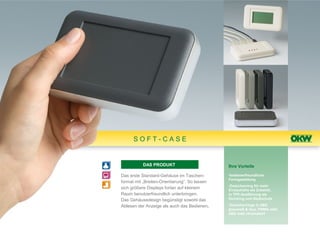 SOFT-CASE


           DAS PRODUKT                         Ihre Vorteile

Das erste Standard-Gehäuse im Taschen-         •bedienerfreundliche
                                               Formgestaltung
format mit „Breiten-Orientierung“. So lassen
                                               •Zwischenring für mehr
sich größere Displays fortan auf kleinem       Einbauhöhe als Zubehör,
Raum benutzerfreundlich unterbringen.          in TPE-Ausführung als
Das Gehäusedesign begünstigt sowohl das        Dichtring und Stoßschutz

Ablesen der Anzeige als auch das Bedienen.     •Zwischenringe in ABS
                                               grauweiß & lava, PMMA oder
                                               ABS matt chromatiert
 