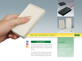 DATEC-POCKET-BOX


          DAS PRODUKT                      Ihre Vorteile

Beachtlich viel Technik auf kleinem Raum   •ideal für Fernbedien-
                                           ungen am Kabel oder mit
sowie Robustheit bietet die Gehäusereihe   Batterieantrieb
DATEC-POCKET-BOX im Westentaschen-         •zusätzliche Ausführungen in
format.                                    Plexiglas, infrarot-durchlässig
                                           •hohe Schutzart bis IP 54
Für höhere Schutz-Anforderungen gegen      mit Dichtung

Staub und Wasserdichtheit sorgen die im    •3 Gehäusegrößen

Ober-/Unterteil eingepassten Dichtungen.
 