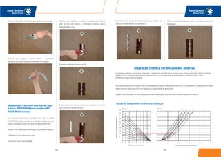 103102
Água Quente
Manual Técnico
Água Quente
Manual Técnico
6) Corte um trecho do tubo danificado equivalente ao tamanho das
luvas mais o trecho de tubo a ser substituído.
7) Faça a instalação das duas luvas conforme indicado no procedimento
de instalação.
3) Retire o trecho danificado cortando-o. Caso seja um trecho pontual,
como um furo, retire apenas o comprimento necessário para a
instalação de uma luva.
4) Proceda a instalação de uma Luva PEX.
5) Caso o dano tenha sido mais extenso, será necessário o uso de duas
Luvas PEX e mais um trecho de tubo.
4) Puxar o tubo pelo ponto de uso até que seja totalmente extraído.
5) Inserir nova tubulação de mesmo diâmetro e comprimento
executando as conexões conforme procedimento de instalação.
Manutenção Corretiva com Uso de Luva
(Linhas PEX TIGRE Monocamada e PEX
TIGRE Multicamada)
Esse procedimento destina-se a instalações feitas tanto com tubos
PEX TIGRE Monocamada (quando não é utilizada instalação com tubo
bainha e distribuidor) quanto com tubos PEX Multicamada TIGRE.
Quando o tubo é danificado, deve-se seguir o procedimento indicado:
1) Identifique o local onde ocoreu o dano.
2) Abra uma visita na área danificada.
Dilatação Térmica em Instalações Abertas
Em instalações abertas, não embutidas nas paredes, as fixações dos tubos PEX devem ser feitas a uma distância máxima de 1,6 metro (conforme
diâmetro). Nessas instalações raramente será necessário fazer-se uma compensação da expansão térmica do PEX (lira). Nesses casos o
procedimento abaixo deverá ser seguido.
Nas instalações abertas não é possível fazer uma instalação fixa ou imóvel.A dilatação do tubo terá de ser compensada.A compensação tem que ser
sempre entre dois pontos fixos (FP) e nas mudanças de direção (trecho de absorção BS).
A seguir temos um exemplo de uma instalação permitindo a expansão por meio de um trecho flexível e por meio de uma lira.
Cálculo do Comprimento do Trecho de Dilatação
Ábaco 1 Ábaco 2
 
