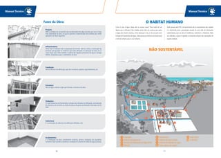 Manual Técnico
17
Manual Técnico
16
Como é que a água chega até as nossas casas? Para onde ela vai
depois que é utilizada? Nas cidades existe todo um sistema que capta
a água das fontes naturais, como represas e rios, e ela vai para uma
Estação deTratamento deÁgua, onde passa por diversos processos que
a tornam própria para o uso humano.
Após passar pela ETA, é encaminhada até os reservatórios das cidades
e é distribuída para a população através de uma rede de tubulações
subterrâneas, que vai até as residências, comércios e indústrias. Após
ser utilizada, a água é captada e conduzida através das tubulações de
esgoto prediais.
O HABITAT HUMANO
Projeto:
Nele, os desejos do consumidor são transformados em algo concreto, por isso é a fase
mais importante da obra, na qual se garante a especificação dos produtos que serão
aplicados nas fases seguintes.
Infraestrutura:
Nesta fase é realizada toda a preparação do terreno: aterros, cortes, a construção do
barracão para guardar os materiais que serão utilizados na execução da obra, etc. É
nesta etapa que é feito também o pedido das ligações provisórias de água e energia
elétrica, necessários para o andamento da obra.
Fundação:
São os alicerces da edificação, que são as estacas, sapatas, vigas baldrames, etc.
Estrutura:
São as vigas, colunas e lajes que formam a estrutura da obra.
Vedações:
É o que chamamos de fechamento e divisão dos cômodos da edificação, normalmente
de alvenaria, de concreto ou ainda de placas de gesso acantonado chamadas de Dry
Wall.
Cobertura:
É a construção da cobertura da edificação (telhados, etc).
Acabamento:
É a finalização da obra: revestimento cerâmico, pintura, instalação dos aparelhos
sanitários (vaso sanitário, lavatório), instalação do sistema de coleta de águas pluviais.
NÃO SUSTENTÁVEL
Fases da Obra:
 