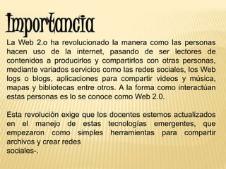 Importancia
La Web 2.o ha revolucionado la manera como las personas
hacen uso de la internet, pasando de ser lectores de
contenidos a producirlos y compartirlos con otras personas,
mediante variados servicios como las redes sociales, los Web
logs o blogs, aplicaciones para compartir videos y música,
mapas y bibliotecas entre otros. A la forma como interactúan
estas personas es lo se conoce como Web 2.0.
Esta revolución exige que los docentes estemos actualizados
en el manejo de estas tecnologías emergentes, que
empezaron como simples herramientas para compartir
archivos y crear redes
sociales-.
 