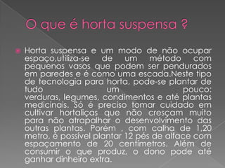    Horta suspensa e um modo de não ocupar
    espaço,utiliza-se de um método com
    pequenos vasos que podem ser pendurados
    em paredes e é como uma escada.Neste tipo
    de tecnologia para horta, pode-se plantar de
    tudo                 um                 pouco:
    verduras, legumes, condimentos e até plantas
    medicinais. Só é preciso tomar cuidado em
    cultivar hortaliças que não cresçam muito
    para não atrapalhar o desenvolvimento das
    outras plantas. Porém , com calha de 1,20
    metro, é possível plantar 12 pés de alface com
    espaçamento de 20 centímetros. Além de
    consumir o que produz, o dono pode até
    ganhar dinheiro extra.
 
