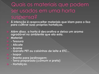    Á intenção é reaproveitar materiais que iriam para o lixo
    para cultivar suas próprias hortaliças.

   Além disso, a horta é decorativa e deixa um aroma
    agradável no ambiente que ela esta.
   Material:
   - Tesoura
   - Alicate
   - Arame
    - Garrafa PET ou caixinhas de leite e ETC...
   - Isopor
   - Manta para jardinagem;
    - Terra preparada (comum e preta)
   - Hortaliças.
 