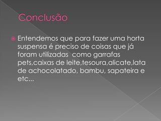    Entendemos que para fazer uma horta
    suspensa é preciso de coisas que já
    foram utilizadas como garrafas
    pets,caixas de leite,tesoura,alicate,lata
    de achocolatado, bambu, sapateira e
    etc...
 