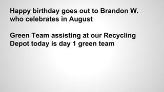 Happy birthday goes out to Brandon W.
who celebrates in August
Green Team assisting at our Recycling
Depot today is day 1 green team
 