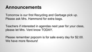 Announcements
Tomorrow is our first Recycling and Garbage pick up.
Please ask Mrs. Hammond for extra bags.
Teachers if interested in agendas next year for your class,
please let Mrs. Vent know TODAY.
Please remember popcorn is for sale every day for $2.00.
We have more flavours!
 
