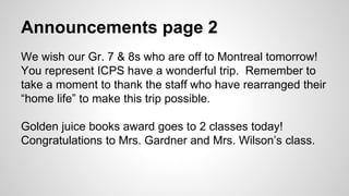 Announcements page 2
We wish our Gr. 7 & 8s who are off to Montreal tomorrow!
You represent ICPS have a wonderful trip. Remember to
take a moment to thank the staff who have rearranged their
“home life” to make this trip possible.
Golden juice books award goes to 2 classes today!
Congratulations to Mrs. Gardner and Mrs. Wilson’s class.
 