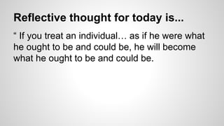 Reflective thought for today is...
“ If you treat an individual… as if he were what
he ought to be and could be, he will become
what he ought to be and could be.
 