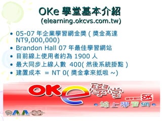 OKe 學堂基本介紹 (elearning.okcvs.com.tw) 05-07 年企業學習網金獎 ( 獎金高達 NT9,000,000) Brandon Hall 07 年最佳學習網站 目前線上使用者約為 1900 人 最大同步上線人數  400( 然後系統掛點 ) 建置成本  = NT 0( 獎金拿來抵啦 ~) 