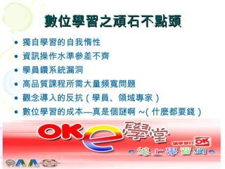 數位學習之頑石不點頭 獨自學習的自我惰性 資訊操作水準參差不齊 學員鑽系統漏洞 高品質課程所需大量頻寬問題 觀念導入的反抗 ( 學員、領域專家 ) 數位學習的成本—真是個謎啊 ~( 什麼都要錢 ) 