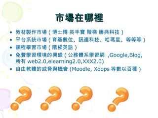 市場在哪裡 教材製作市場 ( 博士博 英丰寶 階梯 勝典科技 ) 平台系統市場 ( 育碁數位、訊連科技、哈瑪星、等等等 ) 課程學習市場 ( 階梯英語 ) 免費學習環境的興盛 ( 公務體系學習網  ,Google,Blog, 所有 web2.0,elearning2.0,XXX2.0) 自由軟體的威脅與機會 (Moodle, Xoops 等數以百種 ) 