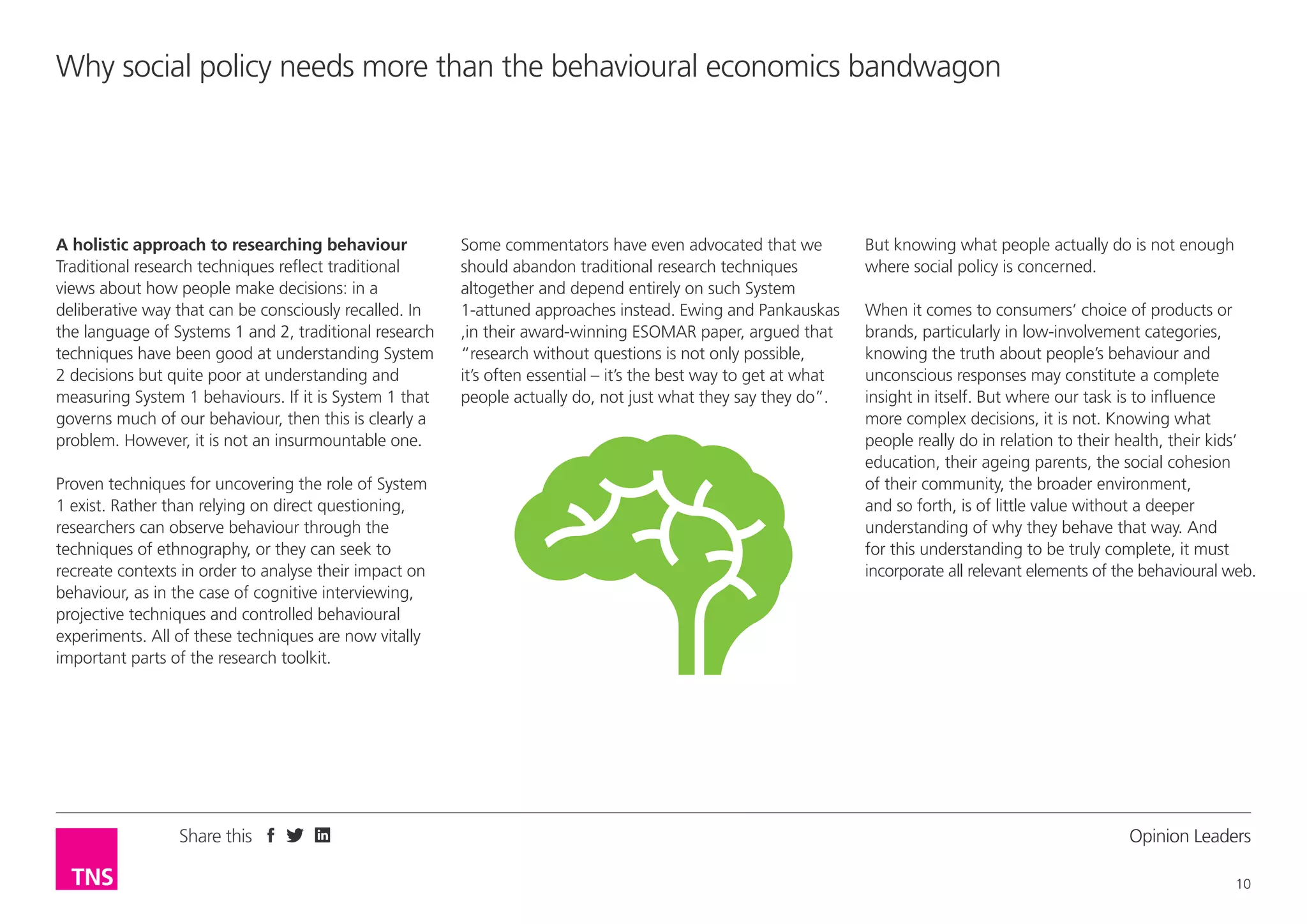 Why social policy needs more than the behavioural economics bandwagon

A holistic approach to researching behaviour
Traditional research techniques reflect traditional
views about how people make decisions: in a
deliberative way that can be consciously recalled. In
the language of Systems 1 and 2, traditional research
techniques have been good at understanding System
2 decisions but quite poor at understanding and
measuring System 1 behaviours. If it is System 1 that
governs much of our behaviour, then this is clearly a
problem. However, it is not an insurmountable one.
Proven techniques for uncovering the role of System
1 exist. Rather than relying on direct questioning,
researchers can observe behaviour through the
techniques of ethnography, or they can seek to
recreate contexts in order to analyse their impact on
behaviour, as in the case of cognitive interviewing,
projective techniques and controlled behavioural
experiments. All of these techniques are now vitally
important parts of the research toolkit.

Share this

Some commentators have even advocated that we
should abandon traditional research techniques
altogether and depend entirely on such System
1-attuned approaches instead. Ewing and Pankauskas
,in their award-winning ESOMAR paper, argued that
“research without questions is not only possible,
it’s often essential – it’s the best way to get at what
people actually do, not just what they say they do”.

But knowing what people actually do is not enough
where social policy is concerned.
When it comes to consumers’ choice of products or
brands, particularly in low-involvement categories,
knowing the truth about people’s behaviour and
unconscious responses may constitute a complete
insight in itself. But where our task is to influence
more complex decisions, it is not. Knowing what
people really do in relation to their health, their kids’
education, their ageing parents, the social cohesion
of their community, the broader environment,
and so forth, is of little value without a deeper
understanding of why they behave that way. And
for this understanding to be truly complete, it must
incorporate all relevant elements of the behavioural web.

Opinion Leader
10

 
