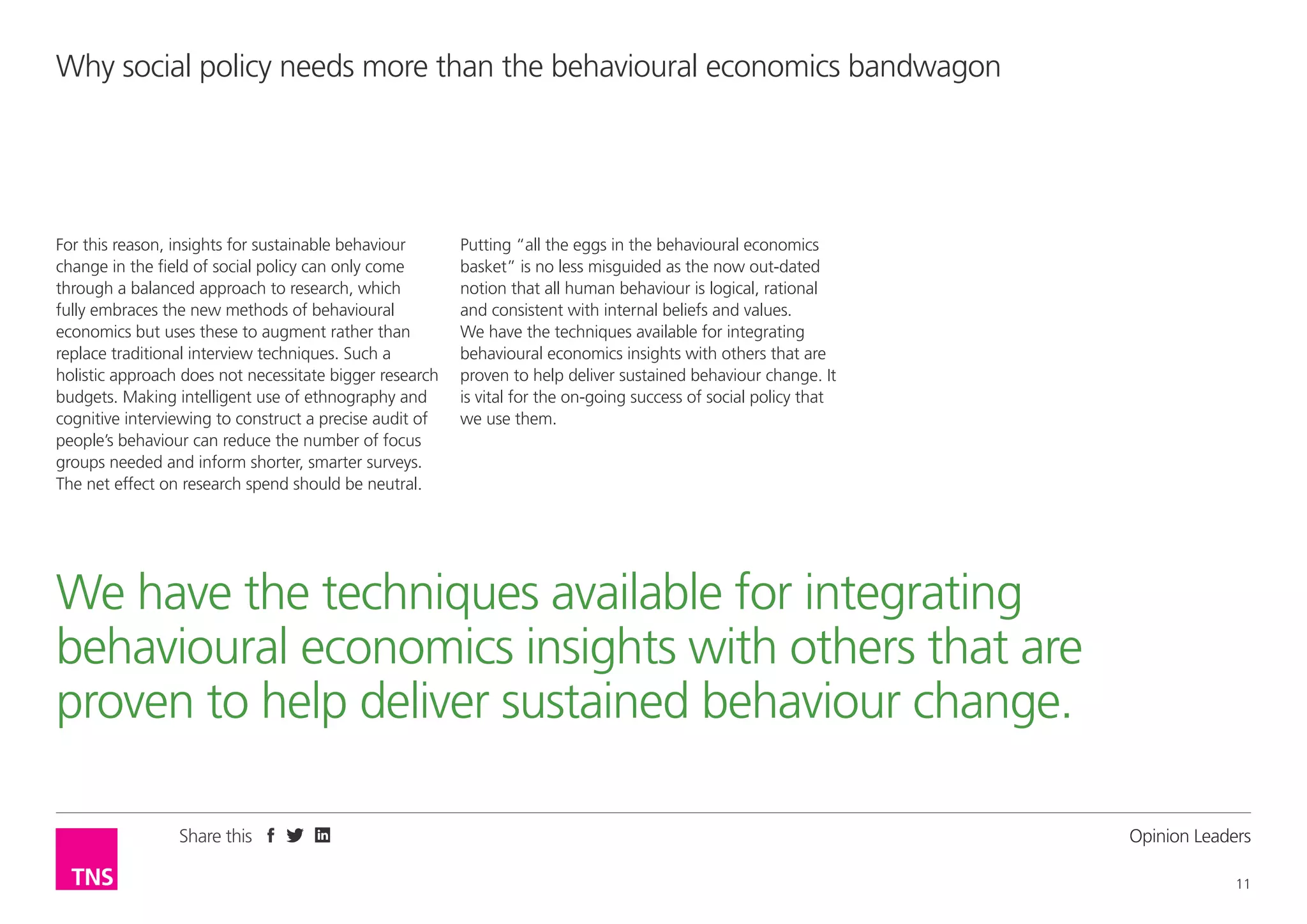 Why social policy needs more than the behavioural economics bandwagon

For this reason, insights for sustainable behaviour
change in the field of social policy can only come
through a balanced approach to research, which
fully embraces the new methods of behavioural
economics but uses these to augment rather than
replace traditional interview techniques. Such a
holistic approach does not necessitate bigger research
budgets. Making intelligent use of ethnography and
cognitive interviewing to construct a precise audit of
people’s behaviour can reduce the number of focus
groups needed and inform shorter, smarter surveys.
The net effect on research spend should be neutral.

Putting “all the eggs in the behavioural economics
basket” is no less misguided as the now out-dated
notion that all human behaviour is logical, rational
and consistent with internal beliefs and values.
We have the techniques available for integrating
behavioural economics insights with others that are
proven to help deliver sustained behaviour change. It
is vital for the on-going success of social policy that
we use them.

We have the techniques available for integrating
behavioural economics insights with others that are
proven to help deliver sustained behaviour change.
Share this

Opinion Leader
11

 