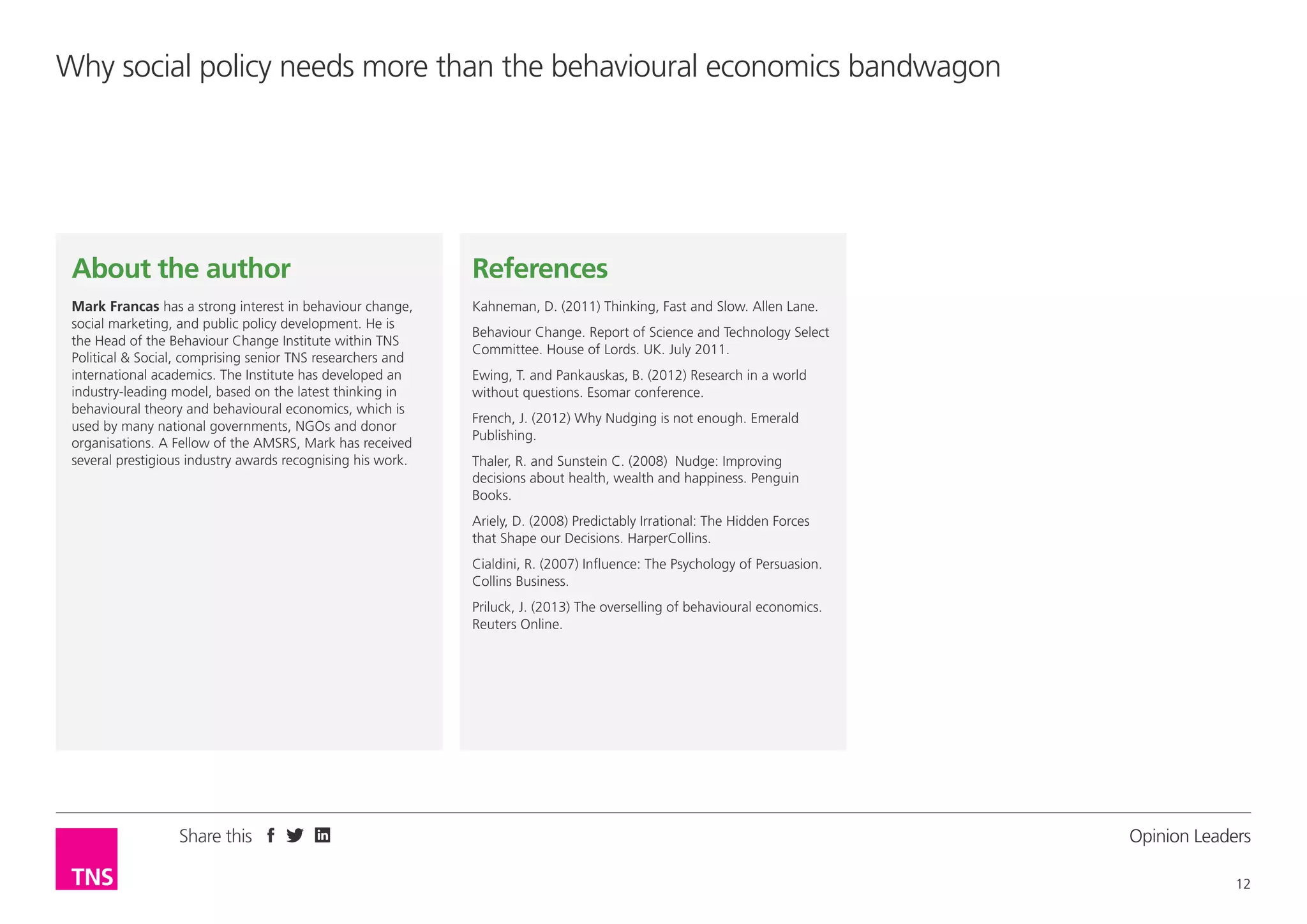 Why social policy needs more than the behavioural economics bandwagon

About the author

References

Mark Francas has a strong interest in behaviour change,
social marketing, and public policy development. He is
the Head of the Behaviour Change Institute within TNS
Political & Social, comprising senior TNS researchers and
international academics. The Institute has developed an
industry-leading model, based on the latest thinking in
behavioural theory and behavioural economics, which is
used by many national governments, NGOs and donor
organisations. A Fellow of the AMSRS, Mark has received
several prestigious industry awards recognising his work.

Kahneman, D. (2011) Thinking, Fast and Slow. Allen Lane.
Behaviour Change. Report of Science and Technology Select
Committee. House of Lords. UK. July 2011.
Ewing, T. and Pankauskas, B. (2012) Research in a world
without questions. Esomar conference.
French, J. (2012) Why Nudging is not enough. Emerald
Publishing.
Thaler, R. and Sunstein C. (2008) Nudge: Improving
decisions about health, wealth and happiness. Penguin
Books.
Ariely, D. (2008) Predictably Irrational: The Hidden Forces
that Shape our Decisions. HarperCollins.
Cialdini, R. (2007) Influence: The Psychology of Persuasion.
Collins Business.
Priluck, J. (2013) The overselling of behavioural economics.
Reuters Online.

Share this

Opinion Leader
12

 