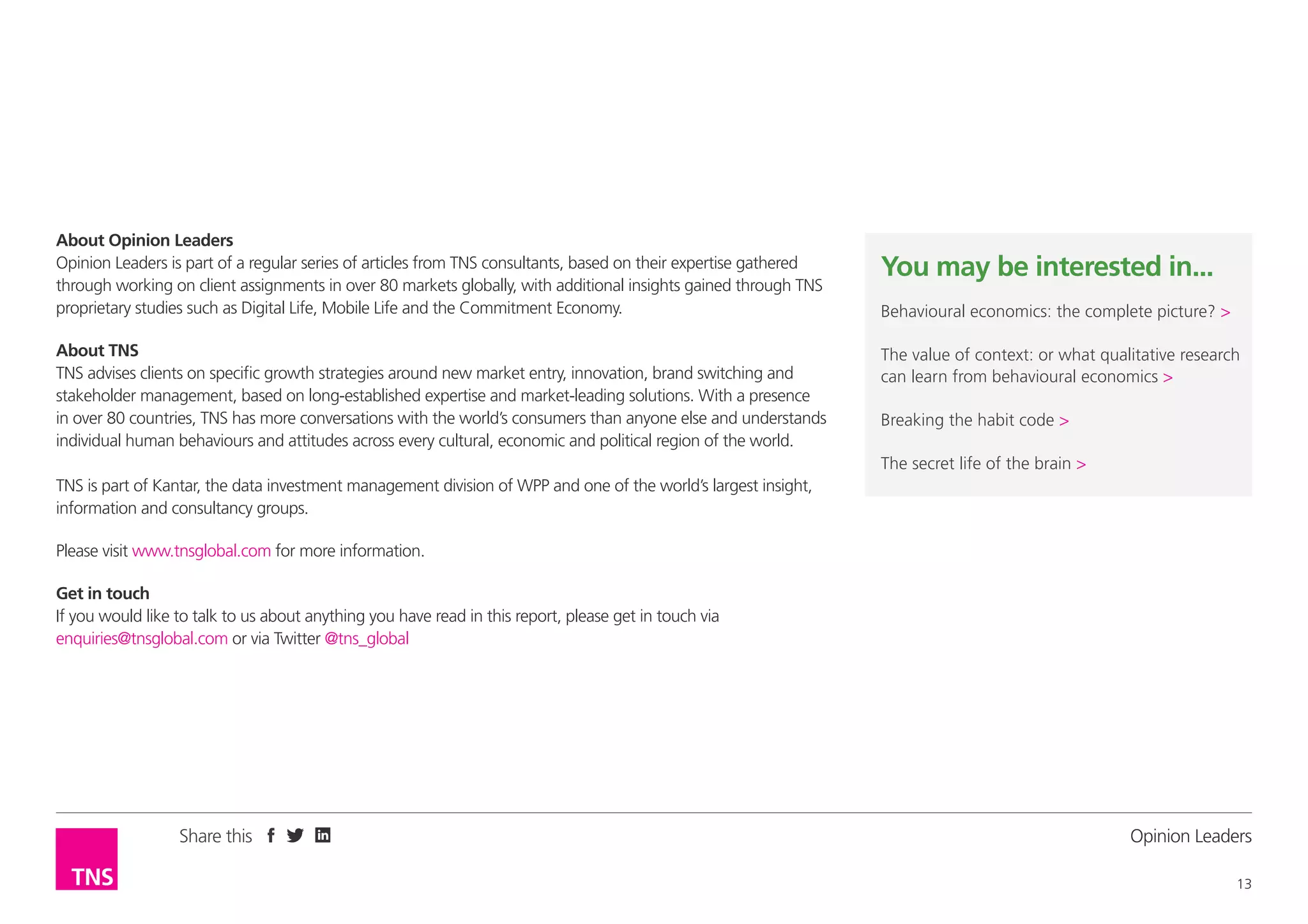 About Opinion Leaders
Opinion Leaders is part of a regular series of articles from TNS consultants, based on their expertise gathered
through working on client assignments in over 80 markets globally, with additional insights gained through TNS
proprietary studies such as Digital Life, Mobile Life and the Commitment Economy.
About TNS
TNS advises clients on specific growth strategies around new market entry, innovation, brand switching and
stakeholder management, based on long-established expertise and market-leading solutions. With a presence
in over 80 countries, TNS has more conversations with the world’s consumers than anyone else and understands
individual human behaviours and attitudes across every cultural, economic and political region of the world.

You may be interested in...
Behavioural economics: the complete picture? >
The value of context: or what qualitative research
can learn from behavioural economics >
Breaking the habit code >
The secret life of the brain >

TNS is part of Kantar, the data investment management division of WPP and one of the world’s largest insight,
information and consultancy groups.
Please visit www.tnsglobal.com for more information.
Get in touch
If you would like to talk to us about anything you have read in this report, please get in touch via
enquiries@tnsglobal.com or via Twitter @tns_global

Share this

Opinion Leader
13

 