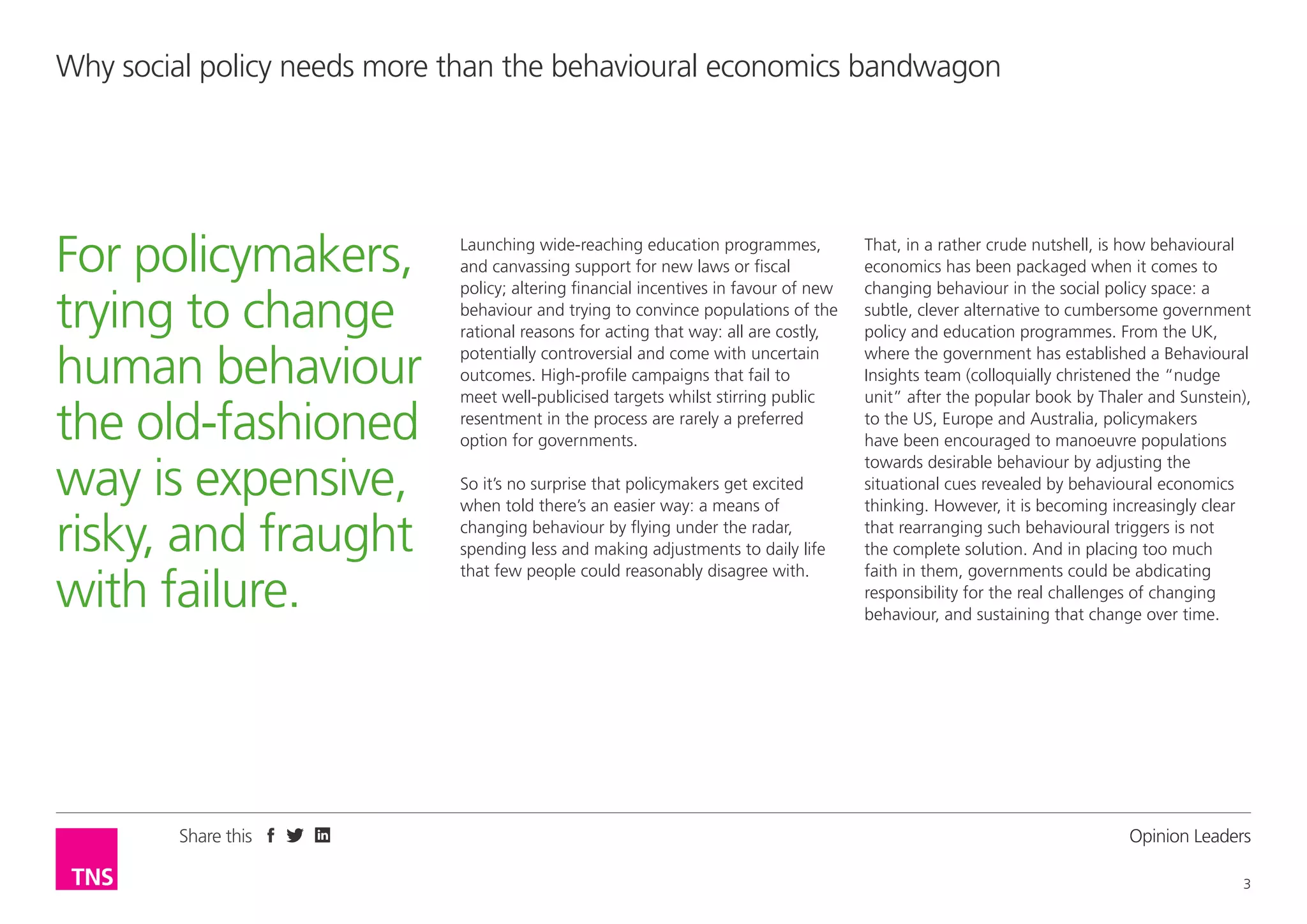 Why social policy needs more than the behavioural economics bandwagon

For policymakers,
trying to change
human behaviour
the old-fashioned
way is expensive,
risky, and fraught
with failure.

Share this

Launching wide-reaching education programmes,
and canvassing support for new laws or fiscal
policy; altering financial incentives in favour of new
behaviour and trying to convince populations of the
rational reasons for acting that way: all are costly,
potentially controversial and come with uncertain
outcomes. High-profile campaigns that fail to
meet well-publicised targets whilst stirring public
resentment in the process are rarely a preferred
option for governments.
So it’s no surprise that policymakers get excited
when told there’s an easier way: a means of
changing behaviour by flying under the radar,
spending less and making adjustments to daily life
that few people could reasonably disagree with.

That, in a rather crude nutshell, is how behavioural
economics has been packaged when it comes to
changing behaviour in the social policy space: a
subtle, clever alternative to cumbersome government
policy and education programmes. From the UK,
where the government has established a Behavioural
Insights team (colloquially christened the “nudge
unit” after the popular book by Thaler and Sunstein),
to the US, Europe and Australia, policymakers
have been encouraged to manoeuvre populations
towards desirable behaviour by adjusting the
situational cues revealed by behavioural economics
thinking. However, it is becoming increasingly clear
that rearranging such behavioural triggers is not
the complete solution. And in placing too much
faith in them, governments could be abdicating
responsibility for the real challenges of changing
behaviour, and sustaining that change over time.

Opinion Leader
3

 
