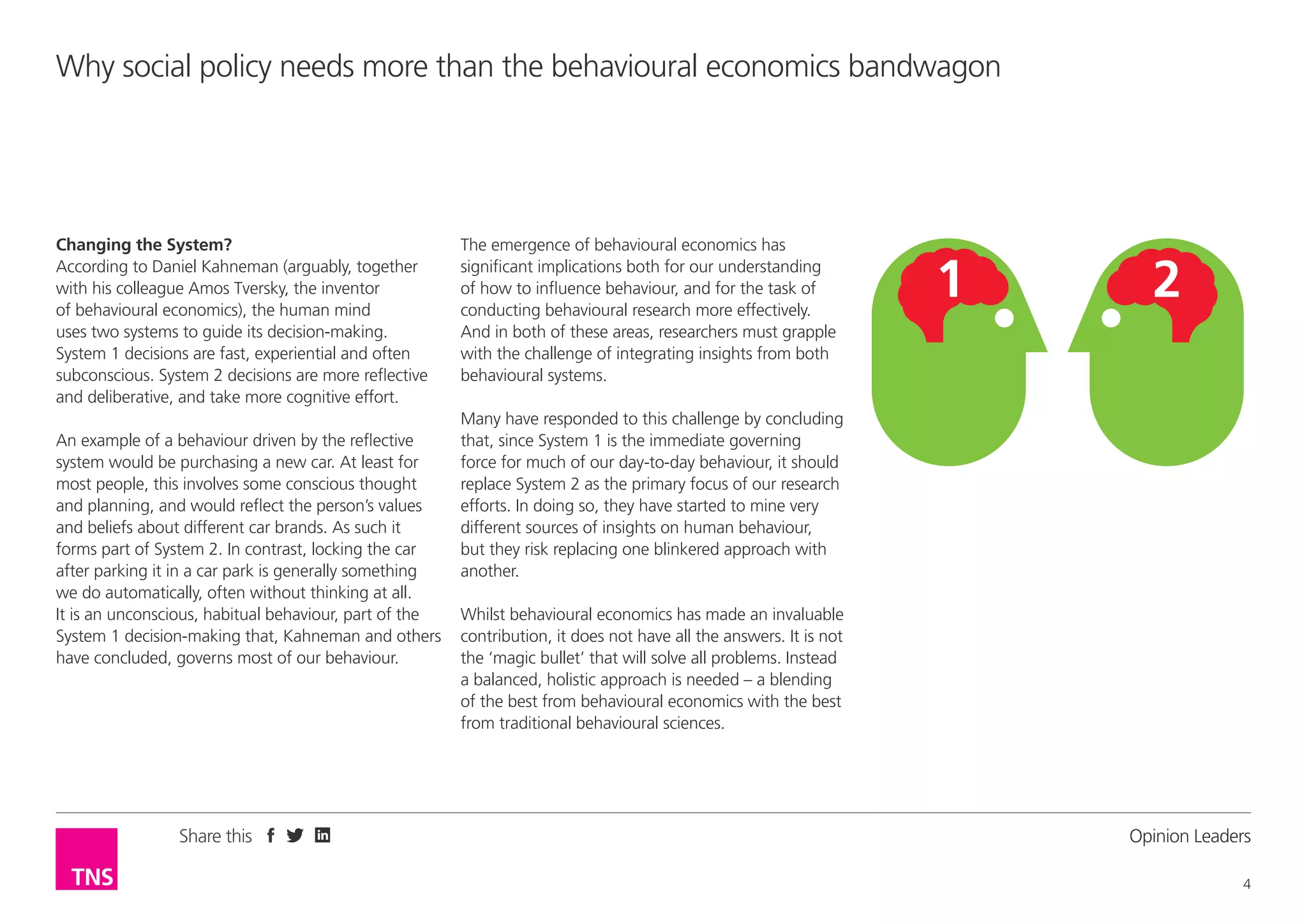Why social policy needs more than the behavioural economics bandwagon

Changing the System?
According to Daniel Kahneman (arguably, together
with his colleague Amos Tversky, the inventor
of behavioural economics), the human mind
uses two systems to guide its decision-making.
System 1 decisions are fast, experiential and often
subconscious. System 2 decisions are more reflective
and deliberative, and take more cognitive effort.
An example of a behaviour driven by the reflective
system would be purchasing a new car. At least for
most people, this involves some conscious thought
and planning, and would reflect the person’s values
and beliefs about different car brands. As such it
forms part of System 2. In contrast, locking the car
after parking it in a car park is generally something
we do automatically, often without thinking at all.
It is an unconscious, habitual behaviour, part of the
System 1 decision-making that, Kahneman and others
have concluded, governs most of our behaviour.

Share this

The emergence of behavioural economics has
significant implications both for our understanding
of how to influence behaviour, and for the task of
conducting behavioural research more effectively.
And in both of these areas, researchers must grapple
with the challenge of integrating insights from both
behavioural systems.
Many have responded to this challenge by concluding
that, since System 1 is the immediate governing
force for much of our day-to-day behaviour, it should
replace System 2 as the primary focus of our research
efforts. In doing so, they have started to mine very
different sources of insights on human behaviour,
but they risk replacing one blinkered approach with
another.
Whilst behavioural economics has made an invaluable
contribution, it does not have all the answers. It is not
the ‘magic bullet’ that will solve all problems. Instead
a balanced, holistic approach is needed – a blending
of the best from behavioural economics with the best
from traditional behavioural sciences.

Opinion Leader
4

 