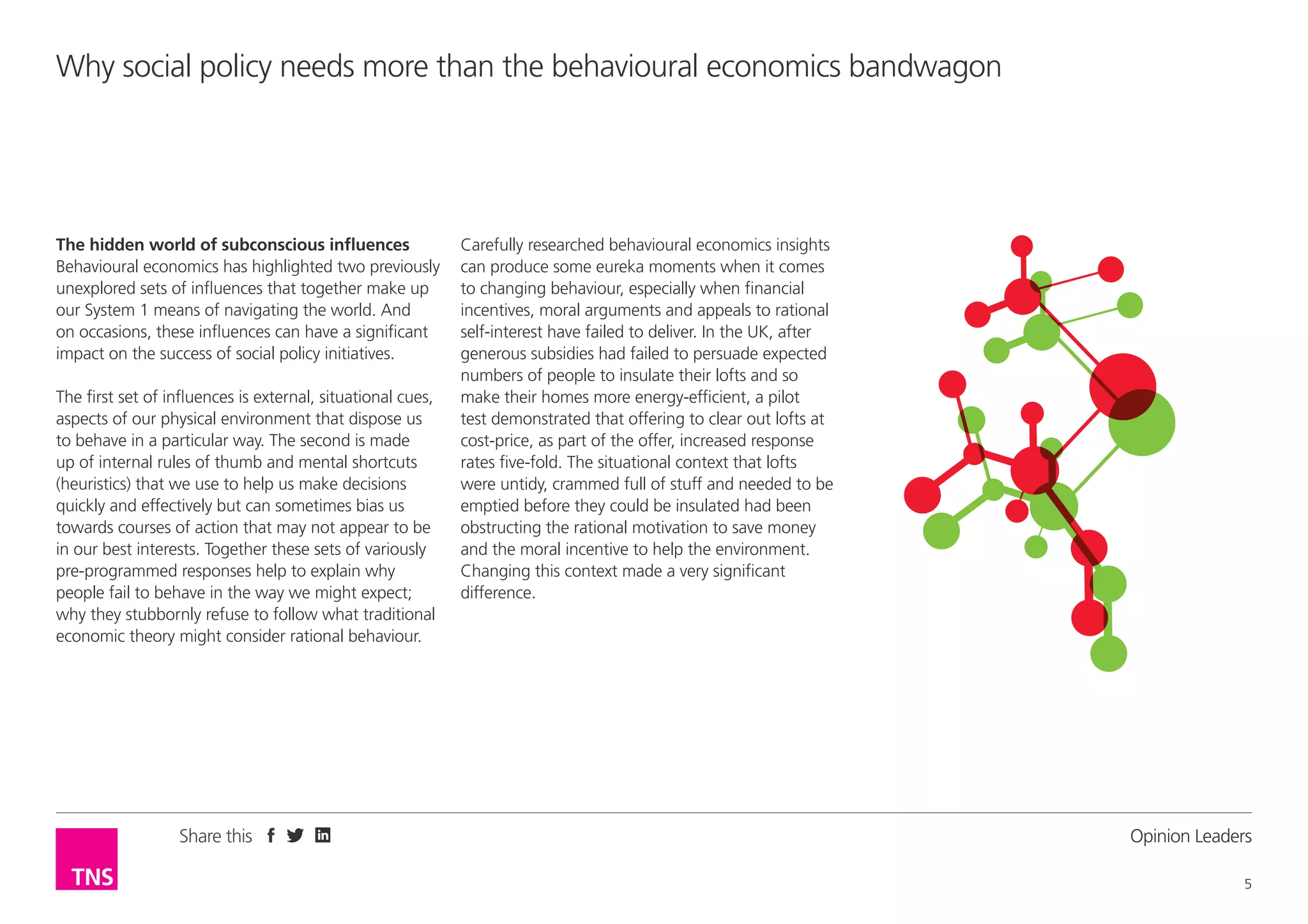 Why social policy needs more than the behavioural economics bandwagon

The hidden world of subconscious influences
Behavioural economics has highlighted two previously
unexplored sets of influences that together make up
our System 1 means of navigating the world. And
on occasions, these influences can have a significant
impact on the success of social policy initiatives.
The first set of influences is external, situational cues,
aspects of our physical environment that dispose us
to behave in a particular way. The second is made
up of internal rules of thumb and mental shortcuts
(heuristics) that we use to help us make decisions
quickly and effectively but can sometimes bias us
towards courses of action that may not appear to be
in our best interests. Together these sets of variously
pre-programmed responses help to explain why
people fail to behave in the way we might expect;
why they stubbornly refuse to follow what traditional
economic theory might consider rational behaviour.

Share this

Carefully researched behavioural economics insights
can produce some eureka moments when it comes
to changing behaviour, especially when financial
incentives, moral arguments and appeals to rational
self-interest have failed to deliver. In the UK, after
generous subsidies had failed to persuade expected
numbers of people to insulate their lofts and so
make their homes more energy-efficient, a pilot
test demonstrated that offering to clear out lofts at
cost-price, as part of the offer, increased response
rates five-fold. The situational context that lofts
were untidy, crammed full of stuff and needed to be
emptied before they could be insulated had been
obstructing the rational motivation to save money
and the moral incentive to help the environment.
Changing this context made a very significant
difference.

Opinion Leader
5

 