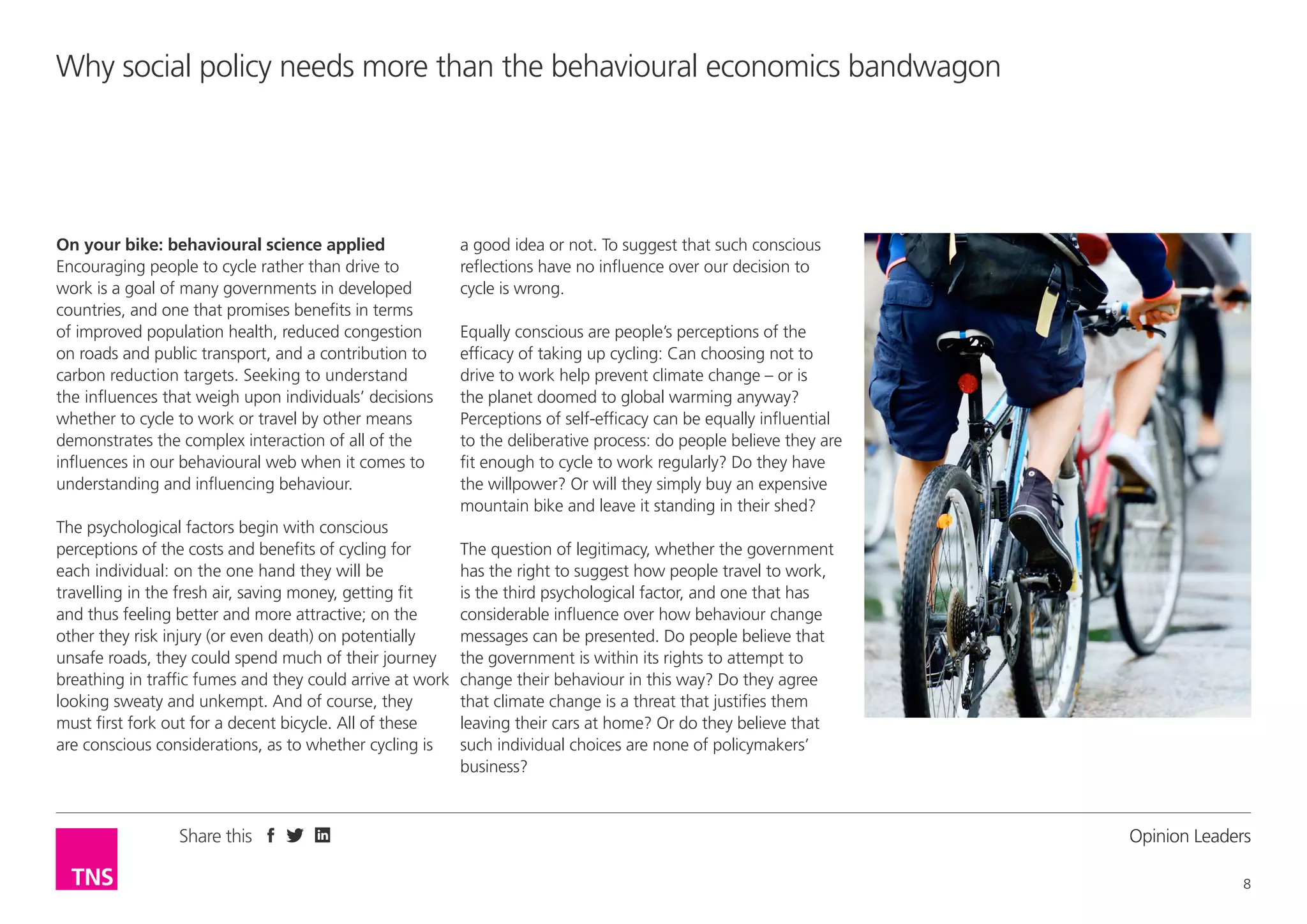 Why social policy needs more than the behavioural economics bandwagon

On your bike: behavioural science applied
Encouraging people to cycle rather than drive to
work is a goal of many governments in developed
countries, and one that promises benefits in terms
of improved population health, reduced congestion
on roads and public transport, and a contribution to
carbon reduction targets. Seeking to understand
the influences that weigh upon individuals’ decisions
whether to cycle to work or travel by other means
demonstrates the complex interaction of all of the
influences in our behavioural web when it comes to
understanding and influencing behaviour.
The psychological factors begin with conscious
perceptions of the costs and benefits of cycling for
each individual: on the one hand they will be
travelling in the fresh air, saving money, getting fit
and thus feeling better and more attractive; on the
other they risk injury (or even death) on potentially
unsafe roads, they could spend much of their journey
breathing in traffic fumes and they could arrive at work
looking sweaty and unkempt. And of course, they
must first fork out for a decent bicycle. All of these
are conscious considerations, as to whether cycling is

Share this

a good idea or not. To suggest that such conscious
reflections have no influence over our decision to
cycle is wrong.
Equally conscious are people’s perceptions of the
efficacy of taking up cycling: Can choosing not to
drive to work help prevent climate change – or is
the planet doomed to global warming anyway?
Perceptions of self-efficacy can be equally influential
to the deliberative process: do people believe they are
fit enough to cycle to work regularly? Do they have
the willpower? Or will they simply buy an expensive
mountain bike and leave it standing in their shed?
The question of legitimacy, whether the government
has the right to suggest how people travel to work,
is the third psychological factor, and one that has
considerable influence over how behaviour change
messages can be presented. Do people believe that
the government is within its rights to attempt to
change their behaviour in this way? Do they agree
that climate change is a threat that justifies them
leaving their cars at home? Or do they believe that
such individual choices are none of policymakers’
business?

Opinion Leader
8

 