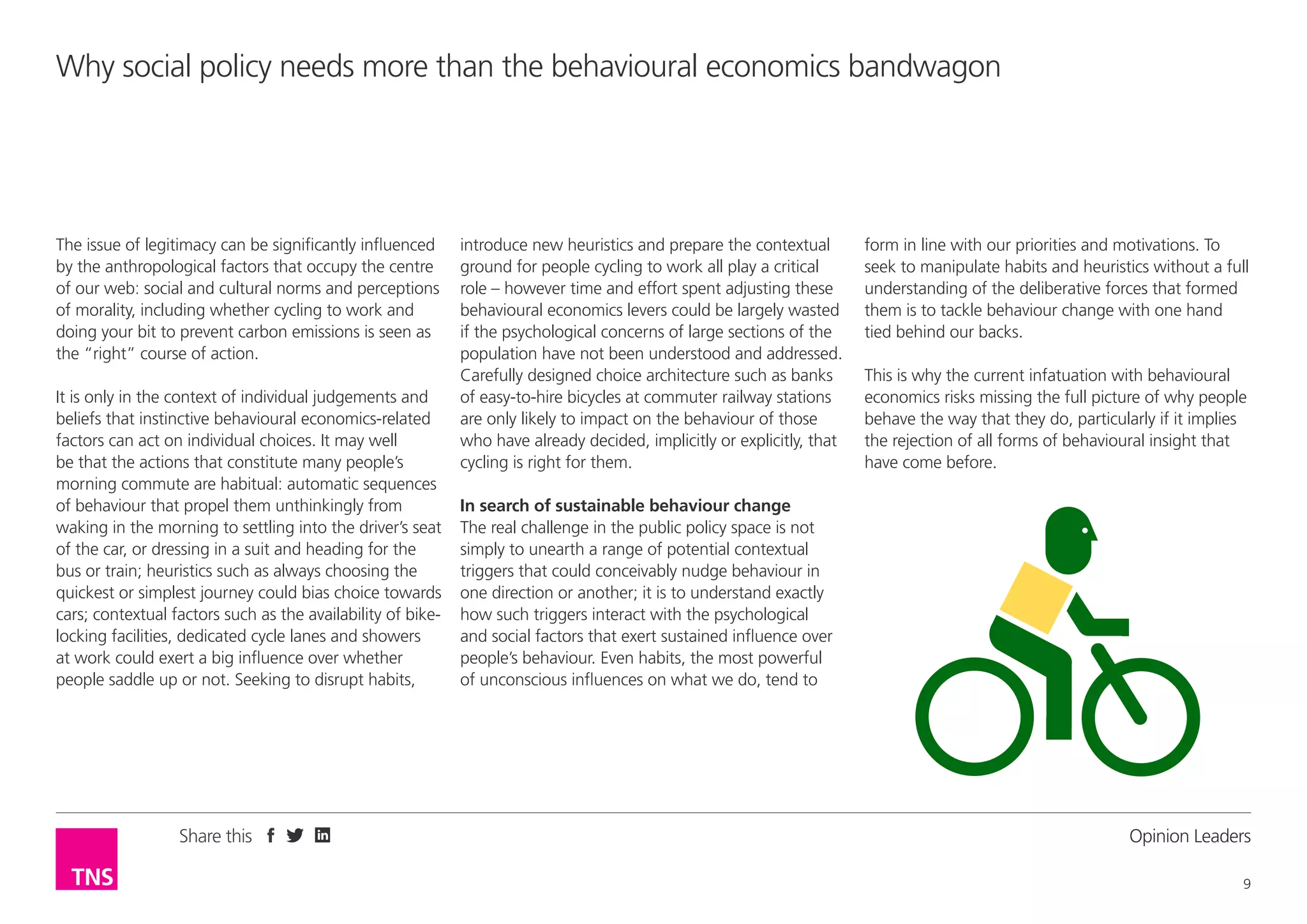 Why social policy needs more than the behavioural economics bandwagon

The issue of legitimacy can be significantly influenced
by the anthropological factors that occupy the centre
of our web: social and cultural norms and perceptions
of morality, including whether cycling to work and
doing your bit to prevent carbon emissions is seen as
the “right” course of action.
It is only in the context of individual judgements and
beliefs that instinctive behavioural economics-related
factors can act on individual choices. It may well
be that the actions that constitute many people’s
morning commute are habitual: automatic sequences
of behaviour that propel them unthinkingly from
waking in the morning to settling into the driver’s seat
of the car, or dressing in a suit and heading for the
bus or train; heuristics such as always choosing the
quickest or simplest journey could bias choice towards
cars; contextual factors such as the availability of bikelocking facilities, dedicated cycle lanes and showers
at work could exert a big influence over whether
people saddle up or not. Seeking to disrupt habits,

Share this

introduce new heuristics and prepare the contextual
ground for people cycling to work all play a critical
role – however time and effort spent adjusting these
behavioural economics levers could be largely wasted
if the psychological concerns of large sections of the
population have not been understood and addressed.
Carefully designed choice architecture such as banks
of easy-to-hire bicycles at commuter railway stations
are only likely to impact on the behaviour of those
who have already decided, implicitly or explicitly, that
cycling is right for them.

form in line with our priorities and motivations. To
seek to manipulate habits and heuristics without a full
understanding of the deliberative forces that formed
them is to tackle behaviour change with one hand
tied behind our backs.
This is why the current infatuation with behavioural
economics risks missing the full picture of why people
behave the way that they do, particularly if it implies
the rejection of all forms of behavioural insight that
have come before.

In search of sustainable behaviour change
The real challenge in the public policy space is not
simply to unearth a range of potential contextual
triggers that could conceivably nudge behaviour in
one direction or another; it is to understand exactly
how such triggers interact with the psychological
and social factors that exert sustained influence over
people’s behaviour. Even habits, the most powerful
of unconscious influences on what we do, tend to

Opinion Leader
9

 