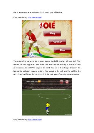 Olé is a soccer game exploring dribble and goal - Play free
Play free visiting: http://goo.gl/Z6njf
The adrenaline pumping as you run across the field, the ball at your feet. You
dribble the first opponent with style, see the second moving in, overtake him
and then you do a 360º to surpass the third. You run to face the goalkeeper, the
last barrier between you and victory. You calculate the kick and the ball hits the
net: it’s a goal! That's the magic of Olé, the new game from Olympya Software
Play free visiting: http://goo.gl/Z6njf
 
