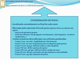 Os Lusíadas, de Luís de Camões (1572)
Entre a estrutura da obra e as reflexões de um poeta
CONSIDERAÇÕES DO POETA
. Localizadas normalmente no final de cada canto
. Marcadas pela expressão lírica do poeta (género lírico no interior do
épico)
- marcas da primeira pessoa
- estilo da reflexão e da divagação (exclamações, interrogações, vocativos
suspensões…)
. Linhas temáticas diversificadas nas reflexões produzidas
- Canto I (est. 105-106): fragilidade da vida humana
- Canto V (est. 92-100): lamentação face ao desprezo pela poesia
- Canto VI (est. 95-99): reflexão sobre o valor da glória
- Canto VII (est. 78-87): queixas do poeta
- Canto VIII (est. 96-99): reflexão sobre o poder do ouro
- Canto IX (est. 88-95): exortação aos que aspiram à imortalidade
- Canto X (est. 145-146): lamento do poeta
 