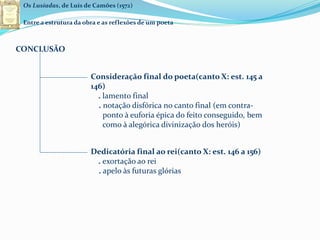 Os Lusíadas, de Luís de Camões (1572)
Entre a estrutura da obra e as reflexões de um poeta
CONCLUSÃO
Consideração final do poeta(canto X: est. 145 a
146)
. lamento final
. notação disfórica no canto final (em contra-
ponto à euforia épica do feito conseguido, bem
como à alegórica divinização dos heróis)
Dedicatória final ao rei(canto X: est. 146 a 156)
. exortação ao rei
. apelo às futuras glórias
 