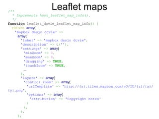 /**
  * Implements hook_leaflet_map_info().
  */
function leaflet_dcvie_leaflet_map_info() {
return array(
'mapbox dasjo dcvie' =>
array(
'label' => 'mapbox dasjo dcvie',
'description' => t(''),
'settings' => array(
'minZoom' => 0,
'maxZoom' => 8,
'dragging' => TRUE,
'touchZoom' => TRUE,
...
),
'layers' => array(
'control_room' => array(
'urlTemplate' => 'http://{s}.tiles.mapbox.com/v3/ID/{z}/{x}/
{y}.png',
'options' => array(
'attribution' => 'Copyright notes'
)
),
),
),
Leaflet maps
 