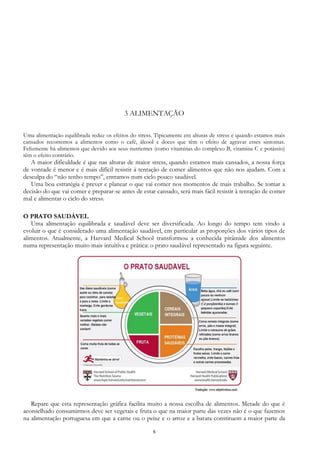 8
3 ALIMENTAÇÃO
Uma alimentação equilibrada reduz os efeitos do stress. Tipicamente em alturas de stress e quando estamos mais
cansados recorremos a alimentos como o café, álcool e doces que têm o efeito de agravar esses sintomas.
Felizmente há alimentos que devido aos seus nutrientes (como vitaminas do complexo B, vitamina C e potássio)
têm o efeito contrário.
A maior dificuldade é que nas alturas de maior stress, quando estamos mais cansados, a nossa força
de vontade é menor e é mais difícil resistir à tentação de comer alimentos que não nos ajudam. Com a
desculpa do “não tenho tempo”, entramos num ciclo pouco saudável.
Uma boa estratégia é prever e planear o que vai comer nos momentos de mais trabalho. Se tomar a
decisão do que vai comer e preparar-se antes de estar cansado, será mais fácil resistir à tentação de comer
mal e alimentar o ciclo do stress.
O PRATO SAUDÁVEL
Uma alimentação equilibrada e saudável deve ser diversificada. Ao longo do tempo tem vindo a
evoluir o que é considerado uma alimentação saudável, em particular as proporções dos vários tipos de
alimentos. Atualmente, a Harvard Medical School transformou a conhecida pirâmide dos alimentos
numa representação muito mais intuitiva e prática: o prato saudável representado na figura seguinte.
Repare que esta representação gráfica facilita muito a nossa escolha de alimentos. Metade do que é
aconselhado consumirmos deve ser vegetais e fruta o que na maior parte das vezes não é o que fazemos
na alimentação portuguesa em que a carne ou o peixe e o arroz e a batata constituem a maior parte da
 