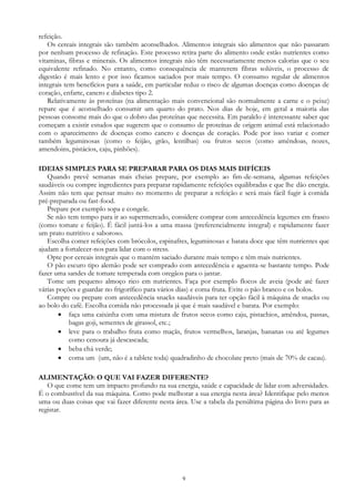 9
refeição.
Os cereais integrais são também aconselhados. Alimentos integrais são alimentos que não passaram
por nenhum processo de refinação. Este processo retira parte do alimento onde estão nutrientes como
vitaminas, fibras e minerais. Os alimentos integrais não têm necessariamente menos calorias que o seu
equivalente refinado. No entanto, como consequência de manterem fibras solúveis, o processo de
digestão é mais lento e por isso ficamos saciados por mais tempo. O consumo regular de alimentos
integrais tem benefícios para a saúde, em particular reduz o risco de algumas doenças como doenças de
coração, enfarte, cancro e diabetes tipo 2.
Relativamente às proteínas (na alimentação mais convencional são normalmente a carne e o peixe)
repare que é aconselhado consumir um quarto do prato. Nos dias de hoje, em geral a maioria das
pessoas consome mais do que o dobro das proteínas que necessita. Em paralelo é interessante saber que
começam a existir estudos que sugerem que o consumo de proteínas de origem animal está relacionado
com o aparecimento de doenças como cancro e doenças de coração. Pode por isso variar e comer
também leguminosas (como o feijão, grão, lentilhas) ou frutos secos (como amêndoas, nozes,
amendoins, pistácios, caju, pinhões).
IDEIAS SIMPLES PARA SE PREPARAR PARA OS DIAS MAIS DIFÍCEIS
Quando prevê semanas mais cheias prepare, por exemplo ao fim-de-semana, algumas refeições
saudáveis ou compre ingredientes para preparar rapidamente refeições equilibradas e que lhe dão energia.
Assim não tem que pensar muito no momento de preparar a refeição e será mais fácil fugir à comida
pré-preparada ou fast-food.
Prepare por exemplo sopa e congele.
Se não tem tempo para ir ao supermercado, considere comprar com antecedência legumes em frasco
(como tomate e feijão). É fácil juntá-los a uma massa (preferencialmente integral) e rapidamente fazer
um prato nutritivo e saboroso.
Escolha comer refeições com brócolos, espinafres, leguminosas e batata doce que têm nutrientes que
ajudam a fortalecer-nos para lidar com o stress.
Opte por cereais integrais que o mantém saciado durante mais tempo e têm mais nutrientes.
O pão escuro tipo alemão pode ser comprado com antecedência e aguenta-se bastante tempo. Pode
fazer uma sandes de tomate temperada com oregãos para o jantar.
Tome um pequeno almoço rico em nutrientes. Faça por exemplo flocos de aveia (pode até fazer
várias poções e guardar no frigorífico para vários dias) e coma fruta. Evite o pão branco e os bolos.
Compre ou prepare com antecedência snacks saudáveis para ter opção fácil à máquina de snacks ou
ao bolo do café. Escolha comida não processada já que é mais saudável e barata. Por exemplo:
 faça uma caixinha com uma mistura de frutos secos como caju, pistachios, amêndoa, passas,
bagas goji, sementes de girassol, etc.;
 leve para o trabalho fruta como maçãs, frutos vermelhos, laranjas, bananas ou até legumes
como cenoura já descascada;
 beba chá verde;
 coma um (um, não é a tablete toda) quadradinho de chocolate preto (mais de 70% de cacau).
ALIMENTAÇÃO: O QUE VAI FAZER DIFERENTE?
O que come tem um impacto profundo na sua energia, saúde e capacidade de lidar com adversidades.
É o combustível da sua máquina. Como pode melhorar a sua energia nesta área? Identifique pelo menos
uma ou duas coisas que vai fazer diferente nesta área. Use a tabela da penúltima página do livro para as
registar.
 