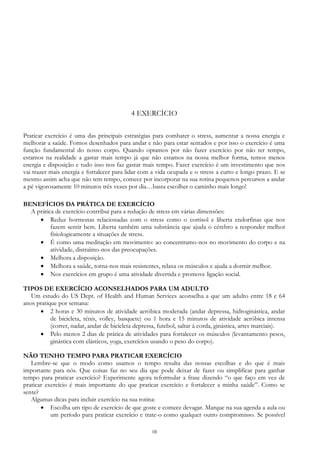 10
4 EXERCÍCIO
Praticar exercício é uma das principais estratégias para combater o stress, aumentar a nossa energia e
melhorar a saúde. Fomos desenhados para andar e não para estar sentados e por isso o exercício é uma
função fundamental do nosso corpo. Quando optamos por não fazer exercício por não ter tempo,
estamos na realidade a gastar mais tempo já que não estamos na nossa melhor forma, temos menos
energia e disposição e tudo isso nos faz gastar mais tempo. Fazer exercício é um investimento que nos
vai trazer mais energia e fortalecer para lidar com a vida ocupada e o stress a curto e longo prazo. E se
mesmo assim acha que não tem tempo, comece por incorporar na sua rotina pequenos percursos a andar
a pé vigorosamente 10 minutos três vezes por dia…basta escolher o caminho mais longo!
BENEFÍCIOS DA PRÁTICA DE EXERCÍCIO
A prática de exercício contribui para a redução de stress em várias dimensões:
 Reduz hormonas relacionadas com o stress como o cortisol e liberta endorfinas que nos
fazem sentir bem. Liberta também uma substância que ajuda o cérebro a responder melhor
fisiologicamente a situações de stress.
 É como uma meditação em movimento: ao concentramo-nos no movimento do corpo e na
atividade, distraímo-nos das preocupações.
 Melhora a disposição.
 Melhora a saúde, torna-nos mais resistentes, relaxa os músculos e ajuda a dormir melhor.
 Nos exercícios em grupo é uma atividade divertida e promove ligação social.
TIPOS DE EXERCÍCIO ACONSELHADOS PARA UM ADULTO
Um estudo do US Dept. of Health and Human Services aconselha a que um adulto entre 18 e 64
anos pratique por semana:
 2 horas e 30 minutos de atividade aeróbica moderada (andar depressa, hidroginástica, andar
de bicicleta, ténis, volley, basquete) ou 1 hora e 15 minutos de atividade aeróbica intensa
(correr, nadar, andar de bicicleta depressa, futebol, saltar à corda, ginástica, artes marciais).
 Pelo menos 2 dias de prática de atividades para fortalecer os músculos (levantamento pesos,
ginástica com elásticos, yoga, exercícios usando o peso do corpo).
NÃO TENHO TEMPO PARA PRATICAR EXERCÍCIO
Lembre-se que o modo como usamos o tempo resulta das nossas escolhas e do que é mais
importante para nós. Que coisas faz no seu dia que pode deixar de fazer ou simplificar para ganhar
tempo para praticar exercício? Experimente agora reformular a frase dizendo “o que faço em vez de
praticar exercício é mais importante do que praticar exercício e fortalecer a minha saúde”. Como se
sente?
Algumas dicas para incluir exercício na sua rotina:
 Escolha um tipo de exercício de que goste e comece devagar. Marque na sua agenda a aula ou
um período para praticar exercício e trate-o como qualquer outro compromisso. Se possível
 