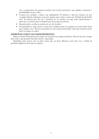 11
crie o compromisso de praticar exercício com outra(s) pessoa(s) o que ajudará a aumentar a
probabilidade de que o faça.
 Comece por exemplo a andar a pé rapidamente 30 minutos 5 dias por semana. Se por
exemplo anda de transportes, saia uma estação antes e faça o resto a pé. Também pode dividir
estes 30 minutos por dia em 3 períodos de 10 minutos em que anda vigorosamente e
aproveita o exercício para se deslocar para fazer algo que precisa.
 Quando puder, escolha as escadas em vez do elevador.
 Em particular se viajar muito ou não tiver condições para ir ao ginásio, use uma elastic band
que é prática e leve. Procure aconselhar-se com um personal trainer sobre que exercícios pode
fazer ou inspire-se online.
EXERCÍCIO: O QUE VAI FAZER DIFERENTE?
Maior ou menor investimento de tempo em exercício traz sempre benefícios. Mesmo que não consiga
fazer tudo o que gostaria, faça pelo menos o que puder.
Identifique pelo menos uma ou duas coisas que vai fazer diferente nesta área. Use a tabela da
penúltima página do livro para as registar.
 