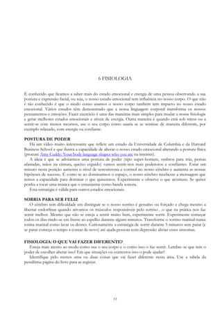 13
6 FISIOLOGIA
É conhecido que ficamos a saber mais do estado emocional e energia de uma pessoa observando a sua
postura e expressão facial, ou seja, o nosso estado emocional tem influência no nosso corpo. O que não
é tão conhecido é que o modo como usamos o nosso corpo também tem impacto no nosso estado
emocional. Vários estudos têm demonstrado que a nossa linguagem corporal transforma os nossos
pensamentos e emoções. Fazer exercício é uma das maneiras mais simples para mudar a nossa fisiologia
e gerar melhores estados emocionais e níveis de energia. Outra maneira é quando está sob stress ou a
sentir-se com menos recursos, use o seu corpo como usaria se se sentisse de maneira diferente, por
exemplo relaxado, com energia ou confiante.
POSTURA DE PODER
Há um vídeo muito interessante que reflete um estudo da Universidade de Columbia e da Harvard
Business School e que ilustra a capacidade de alterar o nosso estado emocional alterando a postura física
(procure Amy Cuddy: Your body language shapes who you are na internet).
A ideia é que se adotarmos uma postura de poder (tipo super-homem, ombros para trás, pernas
afastadas, mãos na cintura, queixo erguido) vamos sentir-nos mais poderosos e confiantes. Estar um
minuto nesta posição aumenta o nível de testosterona e cortisol no nosso cérebro e aumenta as nossas
hipóteses de sucesso. É como se ao dominarmos o espaço, o nosso cérebro recebesse a mensagem que
temos a capacidade para dominar o que quisermos. Experimente e observe o que acontece. Se quiser
ponha a tocar uma música que o entusiasme como banda sonora.
Esta estratégia é válida para outros estados emocionais.
SORRIA PARA SER FELIZ
O cérebro tem dificuldade em distinguir se o nosso sorriso é genuíno ou forçado e chega mesmo a
libertar endorfinas quando ativamos os músculos responsáveis pelo sorriso…o que na prática nos faz
sentir melhor. Mesmo que não se esteja a sentir muito bem, experimente sorrir. Experimente começar
todos os dias rindo-se em frente ao espelho durante alguns minutos. Transforme o sorriso matinal numa
rotina matinal como lavar os dentes. Curiosamente a estratégia de sorrir durante 5 minutos sem parar (e
se parar começa o tempo a contar de novo) até ajuda pessoas com depressão aliviar esses sintomas.
FISIOLOGIA: O QUE VAI FAZER DIFERENTE?
Esteja mais atento ao modo como usa o seu corpo e o como isso o faz sentir. Lembre-se que tem o
poder de escolher alterar isso! Em que situações ou contextos isso o pode ajudar?
Identifique pelo menos uma ou duas coisas que vai fazer diferente nesta área. Use a tabela da
penúltima página do livro para as registar.
 